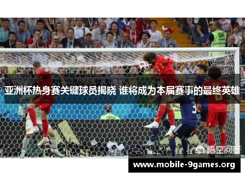 亚洲杯热身赛关键球员揭晓 谁将成为本届赛事的最终英雄