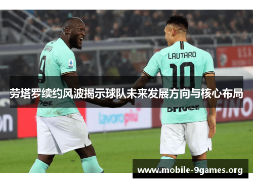 劳塔罗续约风波揭示球队未来发展方向与核心布局