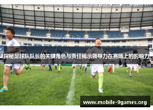 探秘足球队队长的关键角色与责任揭示领导力在赛场上的影响力