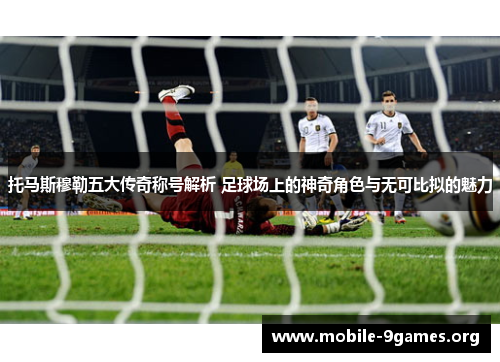 托马斯穆勒五大传奇称号解析 足球场上的神奇角色与无可比拟的魅力